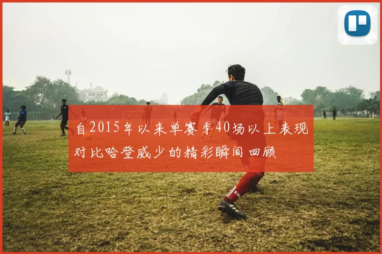 自2015年以来单赛季40场以上表现对比哈登威少的精彩瞬间回顾