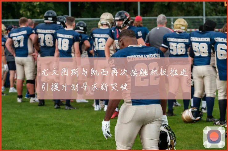 尤文图斯与凯西再次接触积极推进引援计划寻求新突破
