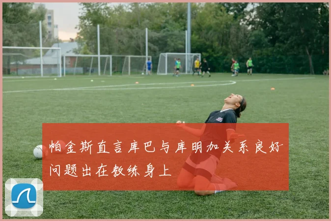 帕金斯直言库巴与库明加关系良好问题出在教练身上