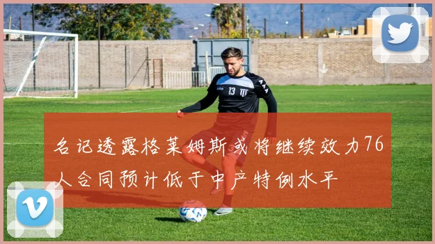 名记透露格莱姆斯或将继续效力76人合同预计低于中产特例水平