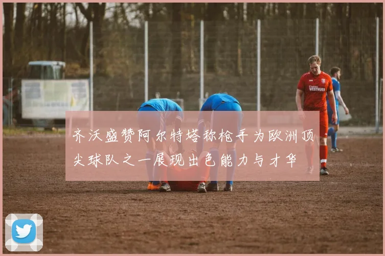齐沃盛赞阿尔特塔称枪手为欧洲顶尖球队之一展现出色能力与才华