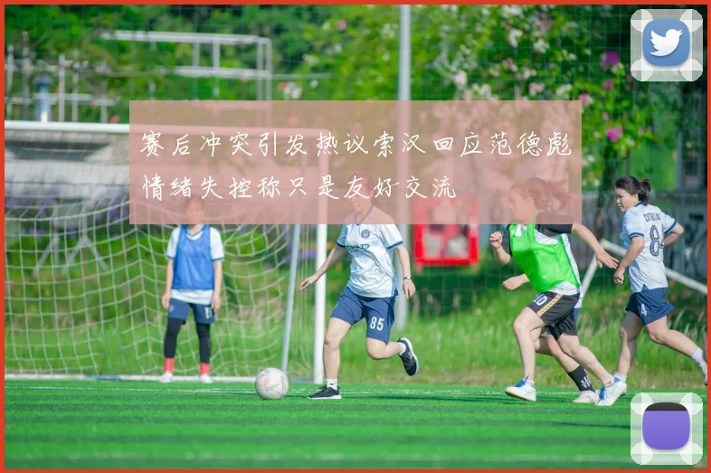 赛后冲突引发热议索汉回应范德彪情绪失控称只是友好交流