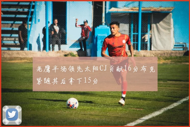 老鹰半场领先太阳CJ贡献16分布克紧随其后拿下15分