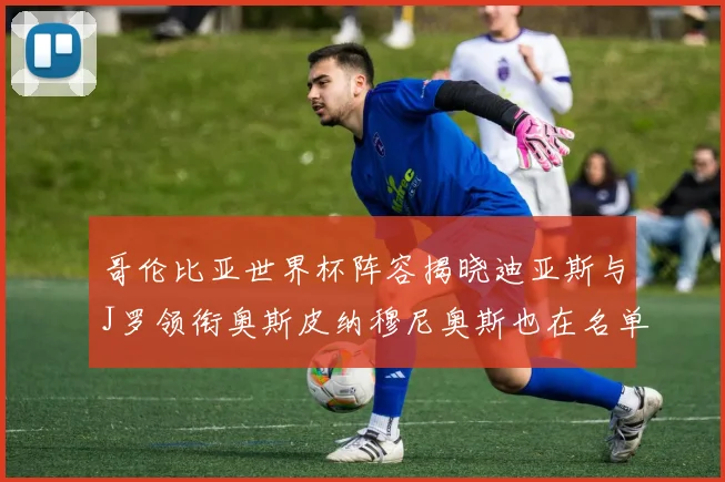 哥伦比亚世界杯阵容揭晓迪亚斯与J罗领衔奥斯皮纳穆尼奥斯也在名单中