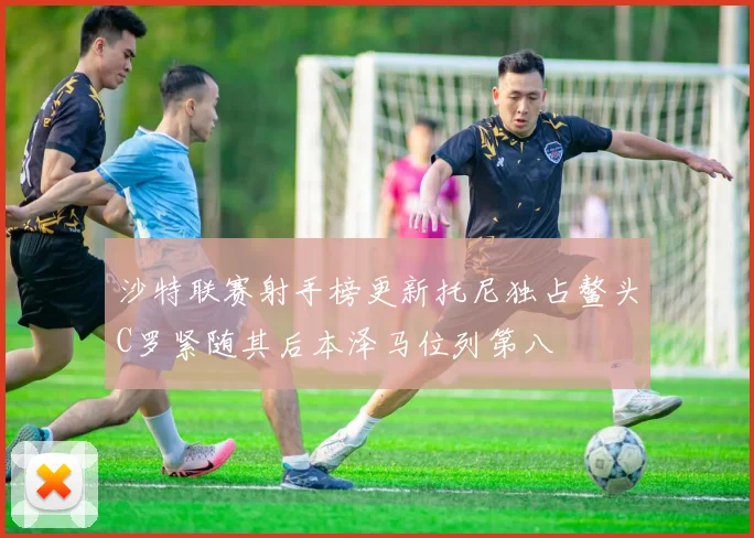 沙特联赛射手榜更新托尼独占鳌头C罗紧随其后本泽马位列第八