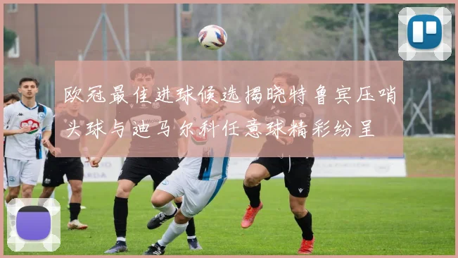 欧冠最佳进球候选揭晓特鲁宾压哨头球与迪马尔科任意球精彩纷呈