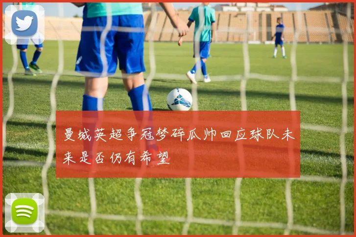 曼城英超争冠梦碎瓜帅回应球队未来是否仍有希望