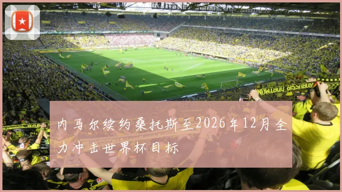 内马尔续约桑托斯至2026年12月全力冲击世界杯目标