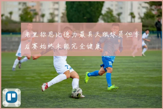 老里称恩比德为最具天赋球员但季后赛始终未能完全健康