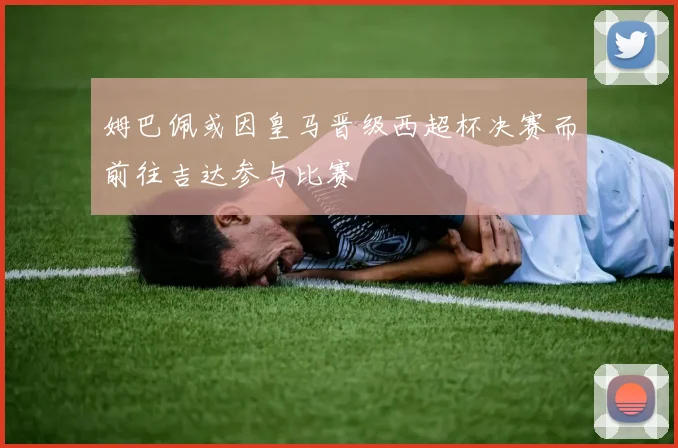 姆巴佩或因皇马晋级西超杯决赛而前往吉达参与比赛