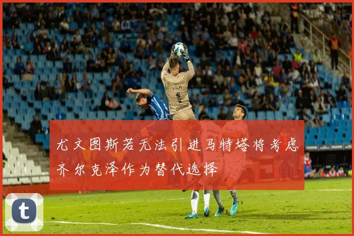 尤文图斯若无法引进马特塔将考虑齐尔克泽作为替代选择