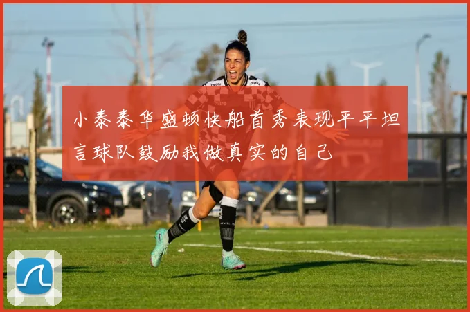 小泰泰华盛顿快船首秀表现平平坦言球队鼓励我做真实的自己